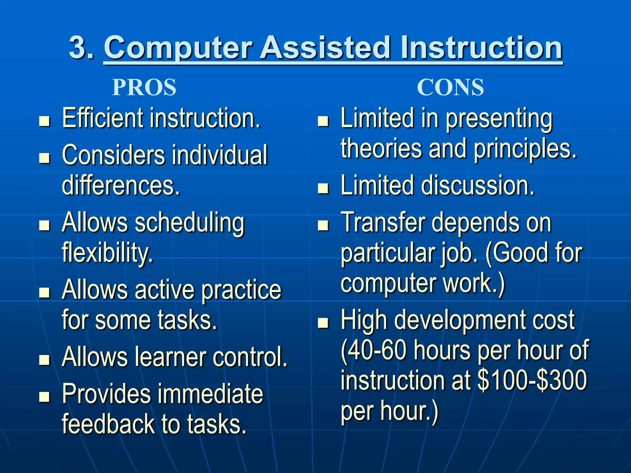 3. Computer Assisted Instruction
 Efficient instruction.
 Considers individual
differences.
 Allows scheduling
flexibility.
 Allows active practice
for some tasks.
 Allows learner control.
 Provides immediate
feedback to tasks.
 Limited in presenting
theories and principles.
 Limited discussion.
 Transfer depends on
particular job. (Good for
computer work.)
 High development cost
(40-60 hours per hour of
instruction at $100-$300
per hour.)
PROS CONS
 