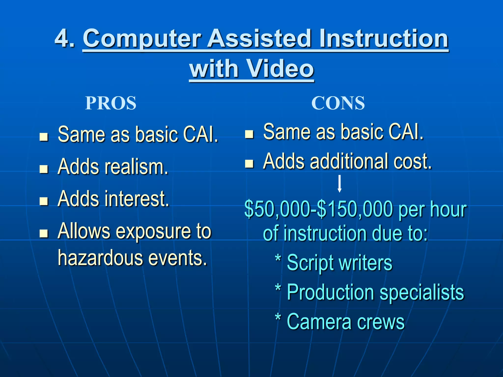 4. Computer Assisted Instruction
with Video
 Same as basic CAI.
 Adds realism.
 Adds interest.
 Allows exposure to
hazardous events.
 Same as basic CAI.
 Adds additional cost.
$50,000-$150,000 per hour
of instruction due to:
* Script writers
* Production specialists
* Camera crews
PROS CONS
 
