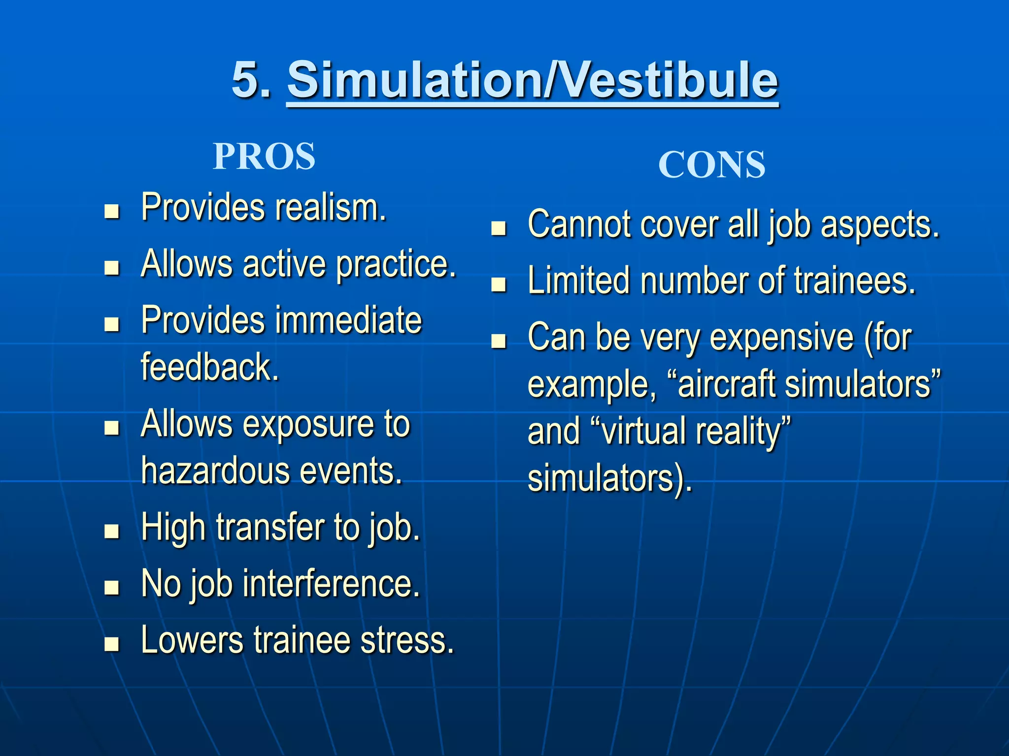 5. Simulation/Vestibule
 Provides realism.
 Allows active practice.
 Provides immediate
feedback.
 Allows exposure to
hazardous events.
 High transfer to job.
 No job interference.
 Lowers trainee stress.
 Cannot cover all job aspects.
 Limited number of trainees.
 Can be very expensive (for
example, “aircraft simulators”
and “virtual reality”
simulators).
PROS CONS
 
