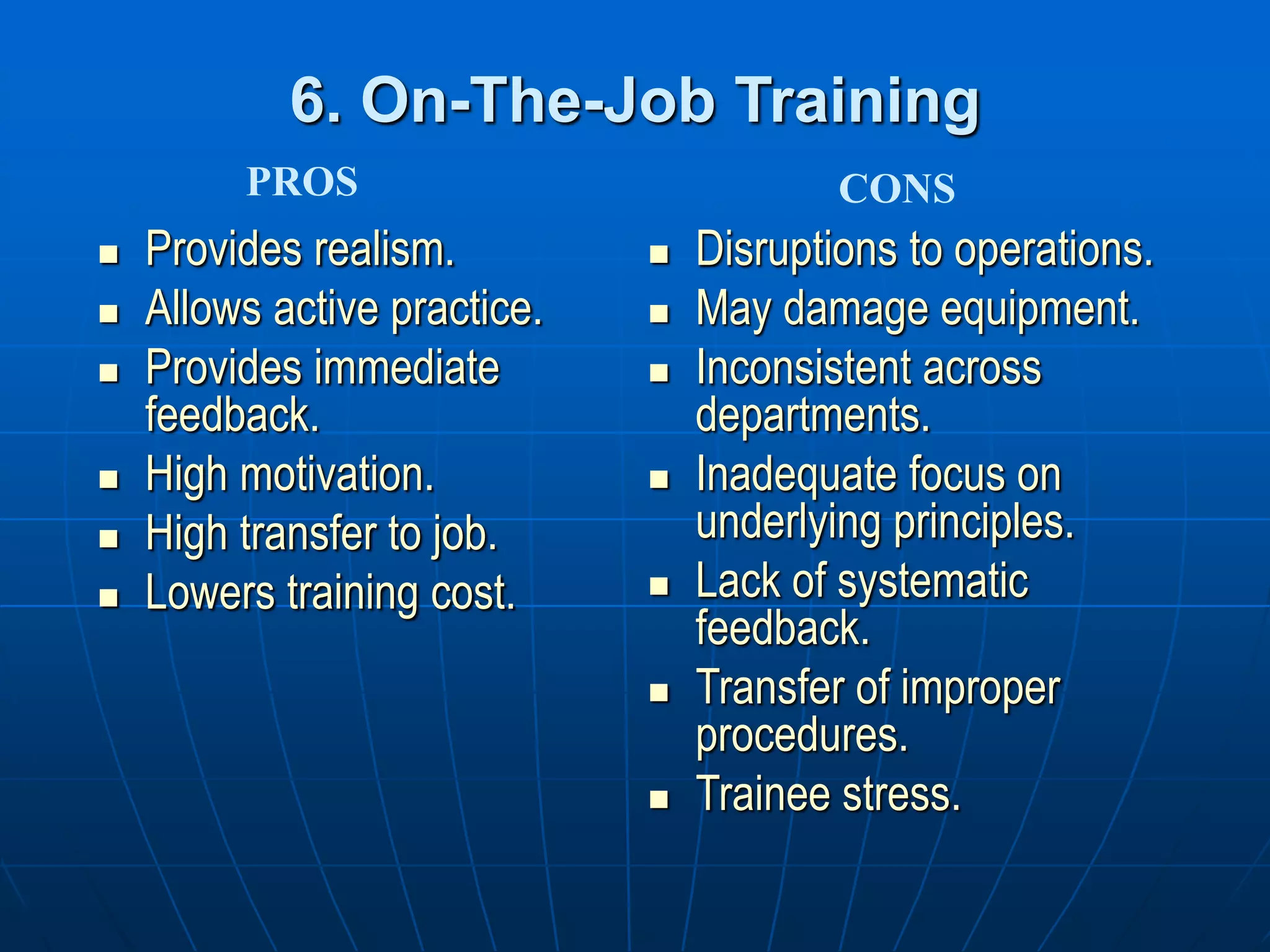 6. On-The-Job Training
 Provides realism.
 Allows active practice.
 Provides immediate
feedback.
 High motivation.
 High transfer to job.
 Lowers training cost.
 Disruptions to operations.
 May damage equipment.
 Inconsistent across
departments.
 Inadequate focus on
underlying principles.
 Lack of systematic
feedback.
 Transfer of improper
procedures.
 Trainee stress.
PROS CONS
 