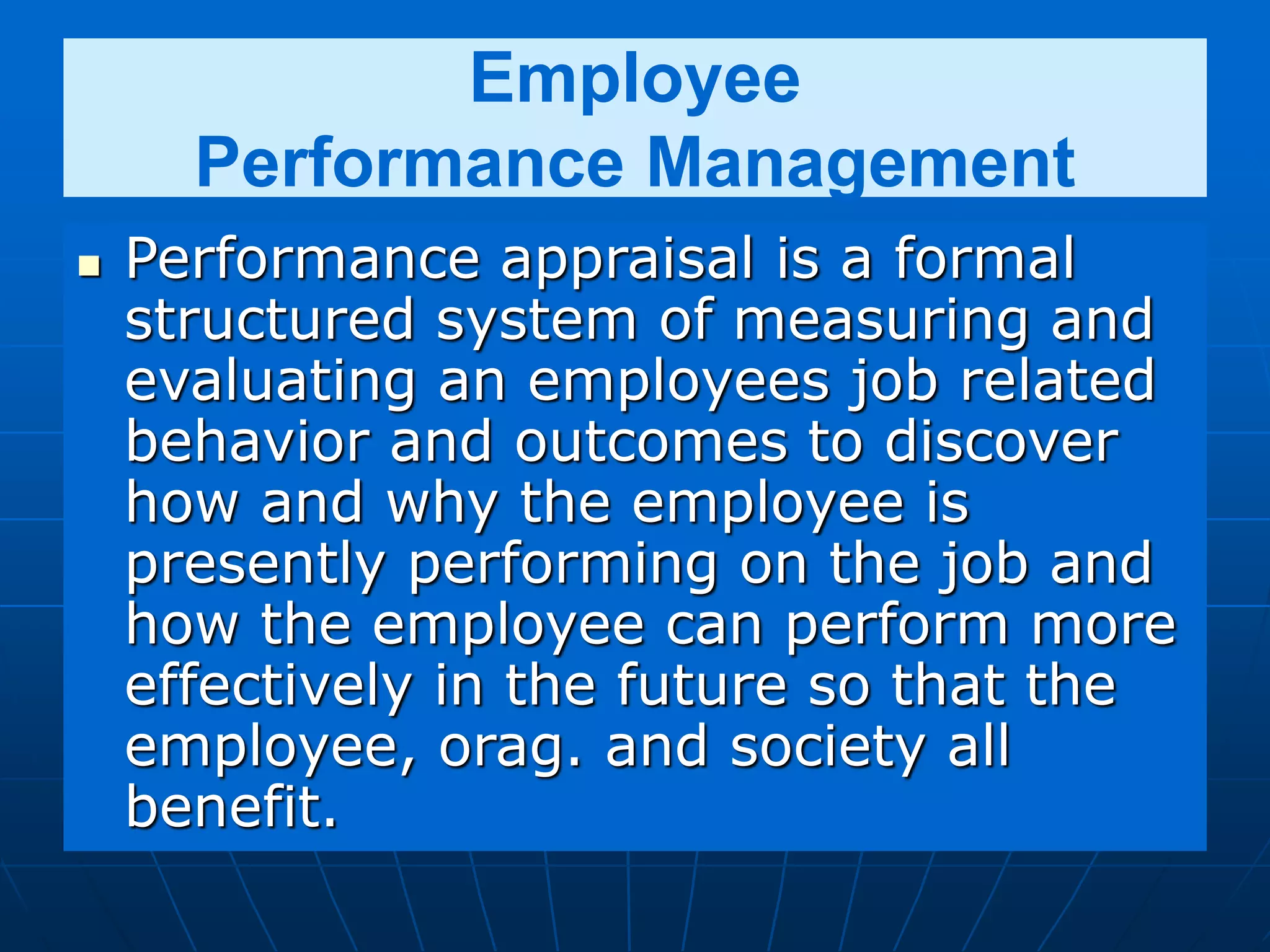 Employee
Performance Management
 Performance appraisal is a formal
structured system of measuring and
evaluating an employees job related
behavior and outcomes to discover
how and why the employee is
presently performing on the job and
how the employee can perform more
effectively in the future so that the
employee, orag. and society all
benefit.
 