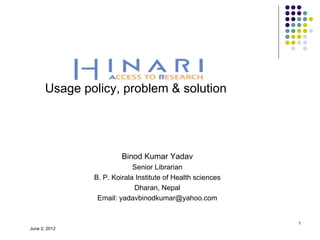 Usage policy, problem & solution




                        Binod Kumar Yadav
                            Senior Librarian
               B. P. Koirala Institute of Health sciences
                            Dharan, Nepal
                Email: yadavbinodkumar@yahoo.com


                                                            1
June 2, 2012
 