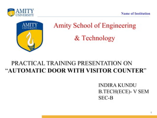 Name of Institution

Amity School of Engineering
& Technology

PRACTICAL TRAINING PRESENTATION ON
“AUTOMATIC DOOR WITH VISITOR COUNTER”
INDIRA KUNDU
B.TECH(ECE)- V SEM
SEC-B
1

 