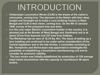 







Chittaranjan Locomotive Works (CLW) is the dream of the nation’s
visionaries, coming true. The planners of the Nation with their deep
insight and foresight set to build a Loco building Factory in West
Bengal and CLW is that vision, coming true. On the 9th of January
1948, survey of the proposed area was done.
It is the only major Electric Locomotive builder in the country. It is
situated just at the Border of West Bengal and Jharkhand and is at
about 32 km from Asansol and 237 kms from Kolkata.
The Workshop has an area of 18.34 Sq. Km. The issue of setting up a
loco building unit continued to be under active consideration of the
Central legislature and in the late thirties, a committee consisting of
M/s. Humphries and Shrinivasan was appointed to investigate the
possibility of establishing a locomotive manufacturing unit and to
consider its economic viability.
The loco works was initially established for production of 120 average
sized steam locomotives with the capacity to manufacture 50 spare
boilers.

 