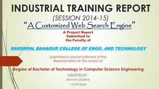 INDUSTRIAL TRAINING REPORT 
(SESSION 2014-15) 
“A Customized Web Search Engine” 
A Project Report 
Submitted to 
the Faculty of 
RAKSHPAL BAHADUR COLLEGE OF ENGG. AND TECHNOLOGY 
Submitted in partial fulfilment of the 
Requirements for the award of 
Degree of Bachelor of Technology in Computer Science Engineering 
SUBMITTED BY : 
SHIVAM SAXENA 
1131910024 
 
