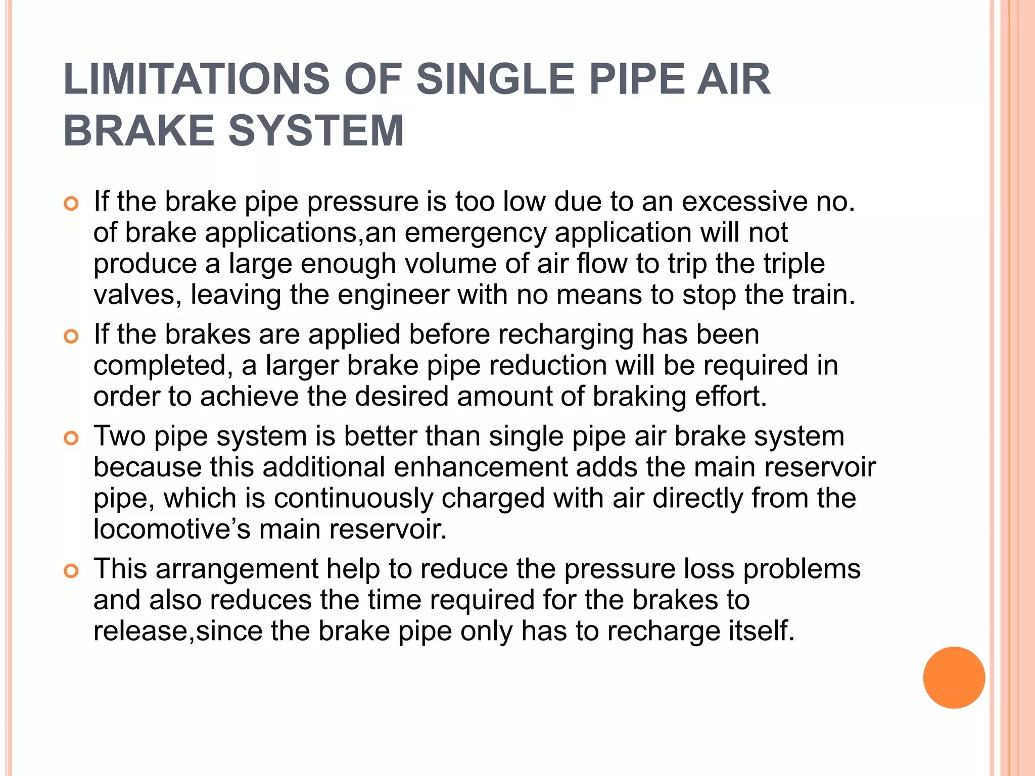 LIMITATIONS OF SINGLE PIPE AIR
BRAKE SYSTEM
 If the brake pipe pressure is too low due to an excessive no.
of brake applications,an emergency application will not
produce a large enough volume of air flow to trip the triple
valves, leaving the engineer with no means to stop the train.
 If the brakes are applied before recharging has been
completed, a larger brake pipe reduction will be required in
order to achieve the desired amount of braking effort.
 Two pipe system is better than single pipe air brake system
because this additional enhancement adds the main reservoir
pipe, which is continuously charged with air directly from the
locomotive’s main reservoir.
 This arrangement help to reduce the pressure loss problems
and also reduces the time required for the brakes to
release,since the brake pipe only has to recharge itself.
 