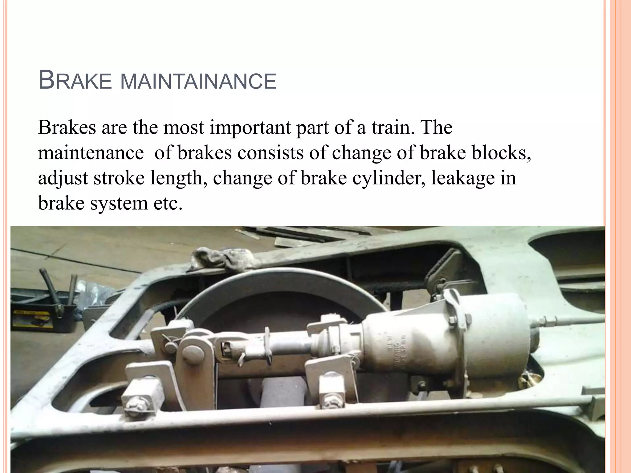 BRAKE MAINTAINANCE
Brakes are the most important part of a train. The
maintenance of brakes consists of change of brake blocks,
adjust stroke length, change of brake cylinder, leakage in
brake system etc.
 