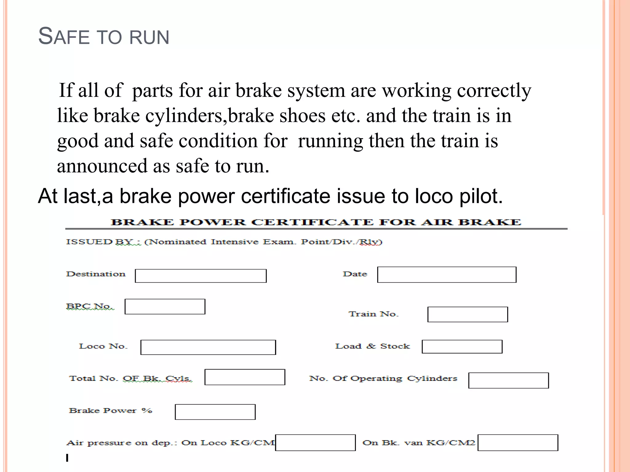 SAFE TO RUN
If all of parts for air brake system are working correctly
like brake cylinders,brake shoes etc. and the train is in
good and safe condition for running then the train is
announced as safe to run.
At last,a brake power certificate issue to loco pilot.
 