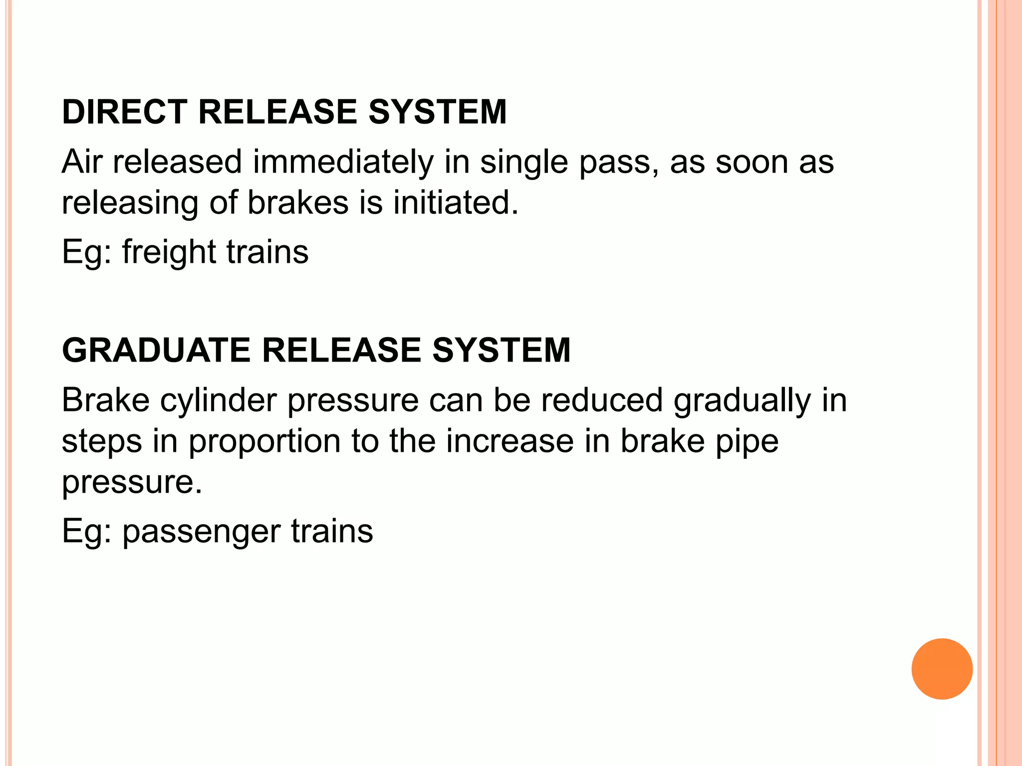 DIRECT RELEASE SYSTEM
Air released immediately in single pass, as soon as
releasing of brakes is initiated.
Eg: freight trains
GRADUATE RELEASE SYSTEM
Brake cylinder pressure can be reduced gradually in
steps in proportion to the increase in brake pipe
pressure.
Eg: passenger trains
 