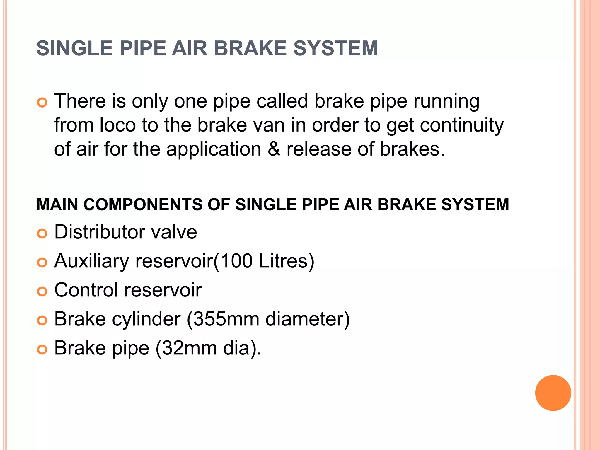 SINGLE PIPE AIR BRAKE SYSTEM
 There is only one pipe called brake pipe running
from loco to the brake van in order to get continuity
of air for the application & release of brakes.
MAIN COMPONENTS OF SINGLE PIPE AIR BRAKE SYSTEM
 Distributor valve
 Auxiliary reservoir(100 Litres)
 Control reservoir
 Brake cylinder (355mm diameter)
 Brake pipe (32mm dia).
 