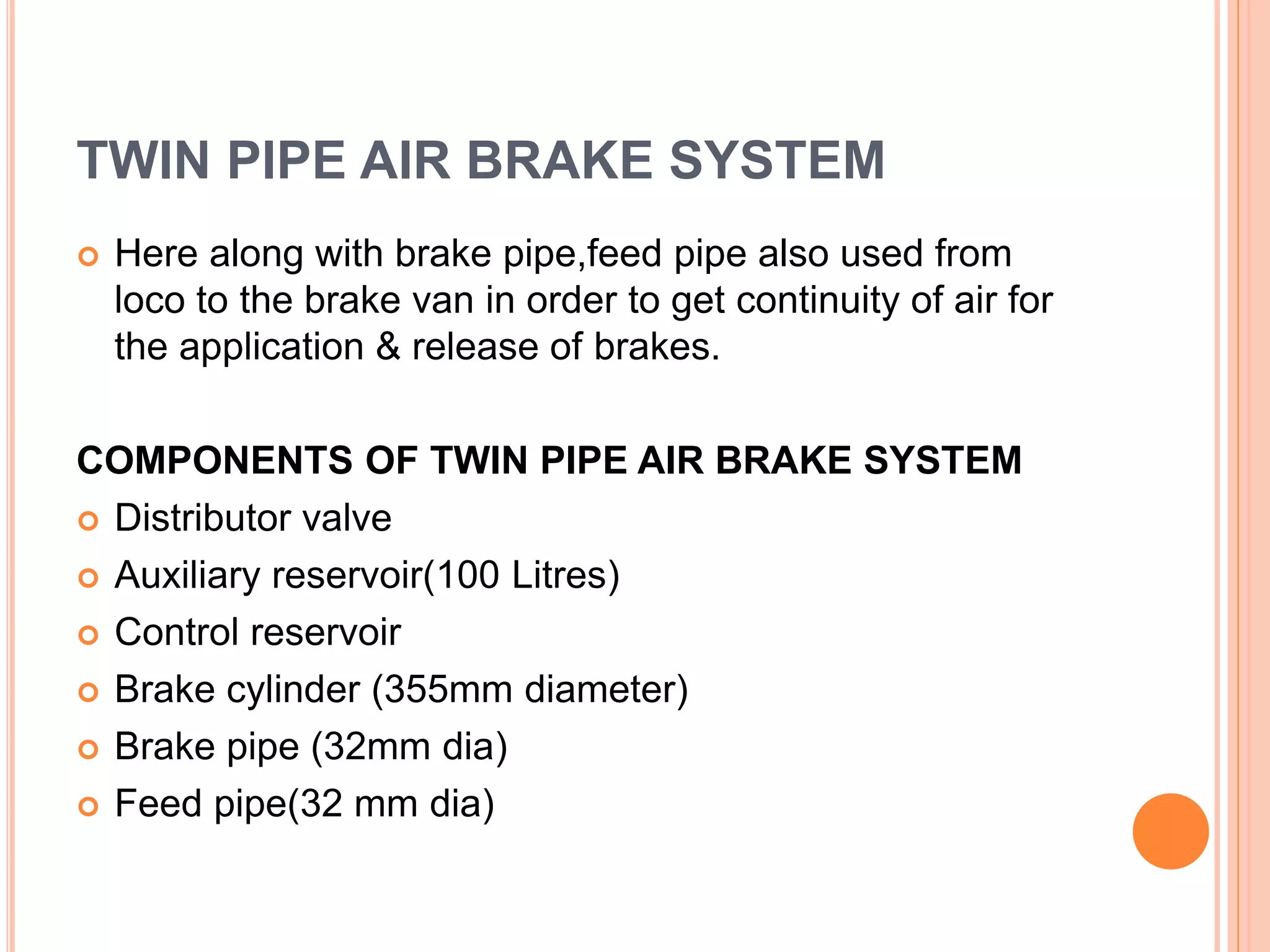 TWIN PIPE AIR BRAKE SYSTEM
 Here along with brake pipe,feed pipe also used from
loco to the brake van in order to get continuity of air for
the application & release of brakes.
COMPONENTS OF TWIN PIPE AIR BRAKE SYSTEM
 Distributor valve
 Auxiliary reservoir(100 Litres)
 Control reservoir
 Brake cylinder (355mm diameter)
 Brake pipe (32mm dia)
 Feed pipe(32 mm dia)
 