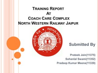 TRAINING REPORT
AT
COACH CARE COMPLEX
NORTH WESTERN RAILWAY JAIPUR
Submitted By
Prateek Jain(11375)
Sohanlal Swami(11352)
Pradeep Kumar Meena(11339)
 