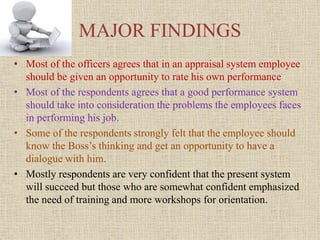 MAJOR FINDINGS
• Most of the officers agrees that in an appraisal system employee
should be given an opportunity to rate his own performance
• Most of the respondents agrees that a good performance system
should take into consideration the problems the employees faces
in performing his job.
• Some of the respondents strongly felt that the employee should
know the Boss’s thinking and get an opportunity to have a
dialogue with him.
• Mostly respondents are very confident that the present system
will succeed but those who are somewhat confident emphasized
the need of training and more workshops for orientation.
 