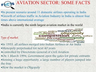 AVIATION SECTOR: SOME FACTS
In present scenario around 11 domestic airlines operating in India
Growth of airlines traffic in Aviation Industry in India is almost four
times above international average
Type of market
In 1953, all airlines merged into Indian Airlines or Air India
Monopoly perpetuated for next 40 years
Controlled by Directorate General of Civil Aviation
On 1 March 1994, Government open the gates for private entrants
Sensing a huge opportunity, a large number of players jumped into
the fray
Now the market is Oligopoly
India is currently the ninth largest aviation market in the world
 
