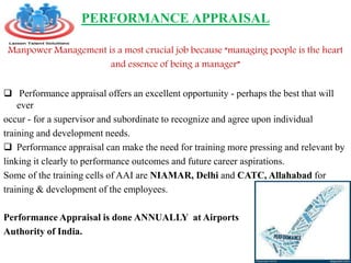 PERFORMANCE APPRAISAL
Manpower Management is a most crucial job because “managing people is the heart
and essence of being a manager”
 Performance appraisal offers an excellent opportunity - perhaps the best that will
ever
occur - for a supervisor and subordinate to recognize and agree upon individual
training and development needs.
 Performance appraisal can make the need for training more pressing and relevant by
linking it clearly to performance outcomes and future career aspirations.
Some of the training cells of AAI are NIAMAR, Delhi and CATC, Allahabad for
training & development of the employees.
Performance Appraisal is done ANNUALLY at Airports
Authority of India.
 