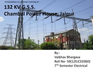 By:-
Vaibhav Bhargava
Roll No- 59(12EJCEE060)
7Th Semester Electrical
132 KV G.S.S.
Chambal Power House, Jaipur
Presentation on summer training at:-
 