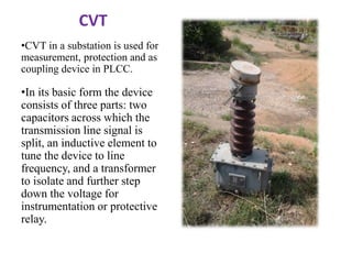 CVT
•CVT in a substation is used for
measurement, protection and as
coupling device in PLCC.
•In its basic form the device...