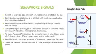SEMAPHORE SIGNALS
 Consist of a vertical post on which a movable arm is pivoted at the top.
 For indicating signal at night arm is fitted with two lenses, duplicating
the indication displayed.
 Lenses are illuminated from behind, originally by oil lamps, later by
electric lamps.
 Arm of the signal is displayed in a horizontal position to show the “stop”
or “danger” indication. The red lens is illuminated.
 To give a “ proceed” indication, the semaphore arm is raised to an angle
of 45 degree. Movt. Of arm causes green lens to replace red.
 Movable arm is controlled by means of levers and cables from the cabin.
 These are fixed on the left hand side of track, with spectacles towards
driver.
 