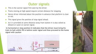 Outer signals
 This is the warner signal first seen by the driver
 Trains moving at high speed require certain distance for stopping
 Hence driver informed about the position in advance that platform is clear
or not.
 This signal gives the position of stop signal ahead.
 As it is provided at some distance away from station it is also called as
distant or outer or warner signal.
In horizontal or stop position it indicates that the driver must bring his
train to halt within 90 m before outer signal and than proceed to the home
signal with caution
 