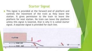 Starter Signal
 This signal is provided at the forward end of platform and
controls the movement of the train as they leave the
station. It gives permission to the train to leave the
platform for next station. No train can leave the platform
unless this signal is lowered, that is why it is called starter
signal. A separate signal is provided for each line.
 