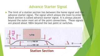 Advance Starter Signal
 The limit of a station section lies between the home signal and the
advance starter signal. The signal which allows the train to enter in
block section is called advance starter signal. It is always placed
beyond the outer most set of the point connections. These signals
are placed about 180m beyond the last point or switches.

Station Section
 