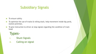 Subsidiary Signals
 To ensure safety
 To optimize the use of tracks & rolling stock, help movement inside big yards,
station premises.
 To give instruction to driver at stop signals regarding the condition of track
head
Types-
I. Shunt Signals
II. Calling on signal
 