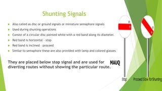 Shunting Signals
 Also called as disc or ground signals or miniature semaphore signals
 Used during shunting operations
 Consist of a circular disc painted white with a red band along its diameter.
 Red band is horizontal – stop
 Red band is inclined – proceed
 Similar to semaphore these are also provided with lamp and colored glasses
They are placed below stop signal and are used for
diverting routes without showing the particular route.
 