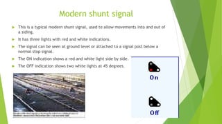 Modern shunt signal
 This is a typical modern shunt signal, used to allow movements into and out of
a siding.
 It has three lights with red and white indications.
 The signal can be seen at ground level or attached to a signal post below a
normal stop signal.
 The ON indication shows a red and white light side by side.
 The OFF indication shows two white lights at 45 degrees.
 
