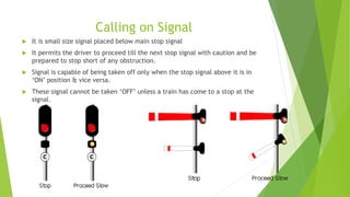 Calling on Signal
 It is small size signal placed below main stop signal
 It permits the driver to proceed till the next stop signal with caution and be
prepared to stop short of any obstruction.
 Signal is capable of being taken off only when the stop signal above it is in
‘ON’ position & vice versa.
 These signal cannot be taken ‘OFF’ unless a train has come to a stop at the
signal.
 