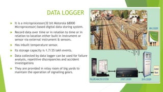 DATA LOGGER
 It is a microprocessor(32 bit Motorola 68000
Microprocessor) based digital data storing system.
 Record data over time or in relation to time or in
relation to location either built in instrument or
sensor via external instrument & sensors.
 Has inbuilt temperature sensor.
 Its storage capacity is 1.7/35 lakh events.
 Data collected by data logger can be used for failure
analysis, repetitive discrepancies and accident
investigations
 They are provided in relay room of big yards to
maintain the operation of signalling gears.
 