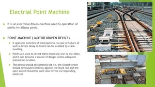 Electrial Point Machine
 It is an electrical driven machine used fo operation of
points in railway yards.
 POINT MACHINE ( MOTOR DRIVEN DEVICE)
 It operates switches of track(points). In case of failure of
such a device delay to trains can be avoided by crank
handling
 Points are used to divert trains from one line to the other,
and it will become a source of danger unless adequate
precaution is taken.
 The points should be correctly set i.e. the closed switch
should be housed correctly against the stock rail and the
open switch should be well clear of the corresponding
stock rail
 