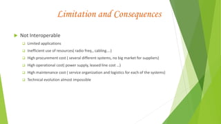 Limitation and Consequences
 Not Interoperable
 Limited applications
 Inefficient use of resources( radio freq., cabling….)
 High procurement cost ( several different systems, no big market for suppliers)
 High operational cost( power supply, leased line cost …)
 High maintenance cost ( service organization and logistics for each of the systems)
 Technical evolution almost impossible
 