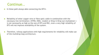Continue..
 In these path always able connecting the BTS’s
 Reliability of ether copper wire or fibre optic cable in combination with the
necessary line termination ( NTPM, HDSL- modem or Drop in Drop out-multiplexer )
is not necessarily as high as the one of BTS and BSC, even a very high reliability of
BTS will not improve availability of the system.
 Therefore, railway applications with high requirements for reliability will make use
of the multidrop loop architecture.
 