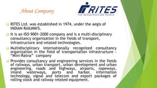 About Company
 RITES Ltd. was established in 1974, under the aegis of
INDIAN RAILWAYS.
 It is an ISO 9001-2000 company and is a multi-disciplinary
consultancy organization in the fields of transport,
infrastructure and related technologies.
 Multidisciplinary internationally recognized consultancy
organization in the field of transportation infrastructure -
“Mini-Ratna” company
 Provides consultancy and engineering services in the fields
of railways, urban transport, urban development and urban
engineering, roads and highways, airports, ropeways,
inland waterways, ports and harbor, information
technology, signal and telecom and export packages of
rolling stock and railway related equipment.
 