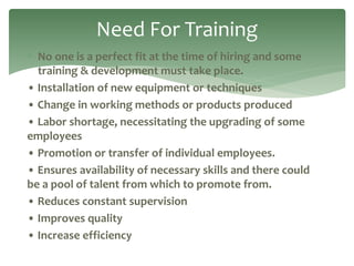  No one is a perfect fit at the time of hiring and some
training & development must take place.
• Installation of new equipment or techniques
• Change in working methods or products produced
• Labor shortage, necessitating the upgrading of some
employees
• Promotion or transfer of individual employees.
• Ensures availability of necessary skills and there could
be a pool of talent from which to promote from.
• Reduces constant supervision
• Improves quality
• Increase efficiency
Need For Training
 