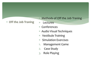  Off the Job Traning
 Methods of Off the Job Traning
 Lectures
 Conferences
 Audio Visual Techniques
 Vestibule Training
 Simulation Exercises
1. Management Game
2. Case Study
3. Role Playing
 