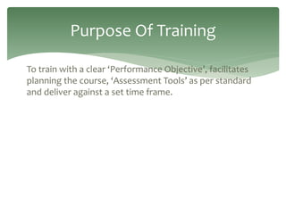 To train with a clear ‘Performance Objective’, facilitates
planning the course, ‘Assessment Tools’ as per standard
and deliver against a set time frame.
Purpose Of Training
 