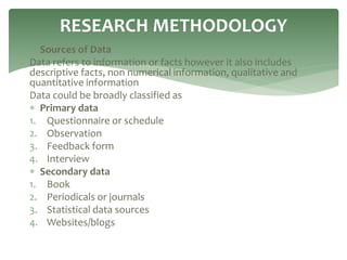  Sources of Data
Data refers to information or facts however it also includes
descriptive facts, non numerical information, qualitative and
quantitative information
Data could be broadly classified as
 Primary data
1. Questionnaire or schedule
2. Observation
3. Feedback form
4. Interview
 Secondary data
1. Book
2. Periodicals or journals
3. Statistical data sources
4. Websites/blogs
RESEARCH METHODOLOGY
 