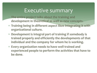  The entire project talks about the training and
development in theoretical as well as new concepts.
 Training being in different aspect likes integrating it with
organizational culture.
 Development is integral part of training if somebody is
trained properly and efficiently the developments of that
individual and the company for whom he is working.
 Every organization needs to have well trained and
experienced people to perform the activities that have to
be done.
Executive summary
 
