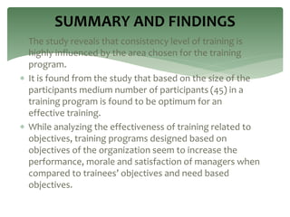  The study reveals that consistency level of training is
highly influenced by the area chosen for the training
program.
 It is found from the study that based on the size of the
participants medium number of participants (45) in a
training program is found to be optimum for an
effective training.
 While analyzing the effectiveness of training related to
objectives, training programs designed based on
objectives of the organization seem to increase the
performance, morale and satisfaction of managers when
compared to trainees’ objectives and need based
objectives.
SUMMARY AND FINDINGS
 
