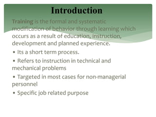 Training is the formal and systematic
modification of behavior through learning which
occurs as a result of education, instruction,
development and planned experience.
• Its a short term process.
• Refers to instruction in technical and
mechanical problems
• Targeted in most cases for non-managerial
personnel
• Specific job related purpose
Introduction
 