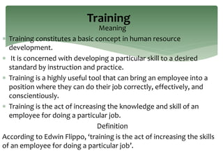Meaning
 Training constitutes a basic concept in human resource
development.
 It is concerned with developing a particular skill to a desired
standard by instruction and practice.
 Training is a highly useful tool that can bring an employee into a
position where they can do their job correctly, effectively, and
conscientiously.
 Training is the act of increasing the knowledge and skill of an
employee for doing a particular job.
Definition
According to Edwin Flippo, ‘training is the act of increasing the skills
of an employee for doing a particular job’.
Training
 