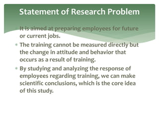  It is aimed at preparing employees for future
or current jobs.
 The training cannot be measured directly but
the change in attitude and behavior that
occurs as a result of training.
 By studying and analyzing the response of
employees regarding training, we can make
scientific conclusions, which is the core idea
of this study.
Statement of Research Problem
 