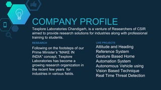 COMPANY PROFILE
Texplore Laboratories Chandigarh, is a venture of Researchers of CSIR
aimed to provide research solutions for industries along with professional
training to students.
RESEARCH
Following on the footsteps of our
Prime Minister’s “MAKE IN
INDIA” concept, Texplore
Laboratories has become a
growing research organization in
the recent few years for
industries in various fields.
LIVE PROJECTS
Attitude and Heading
Reference System
Gesture Based Home
Automation System
Autonomous Vehicle using
Vision Based Technique
Real Time Threat Detection
 