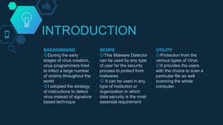 INTRODUCTION
BACKGROUND
◇During the early
stages of virus creation,
virus programmers tried
to infect a large number
of victims throughout the
world
◇I adopted the strategy
of instructions to detect
virus instead of signature
based technique
SCOPE
◇This Malware Detector
can be used by any type
of user for the security
process to protect from
malwares
◇ It can be used in any
type of institution or
organization in which
data security is the most
essential requirement
UTILITY
◇Protection from the
various types of Virus.
◇It provides the users
with the choice to scan a
particular file as well
scanning the whole
computer.
 