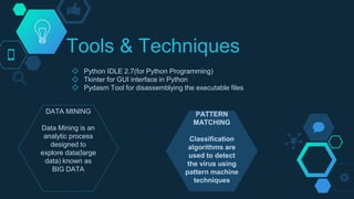 Tools & Techniques
◇ Python IDLE 2.7(for Python Programming)
◇ Tkinter for GUI interface in Python
◇ Pydasm Tool for disassemblying the executable files
DATA MINING
Data Mining is an
analytic process
designed to
explore data(large
data) known as
BIG DATA
PATTERN
MATCHING
Classification
algorithms are
used to detect
the virus using
pattern machine
techniques
 