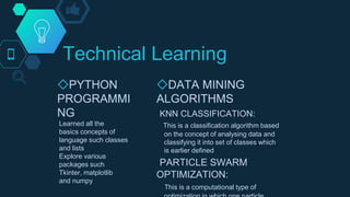 Technical Learning
◇PYTHON
PROGRAMMI
NG
Learned all the
basics concepts of
language such classes
and lists
Explore various
packages such
Tkinter, matplotlib
and numpy
◇DATA MINING
ALGORITHMS
KNN CLASSIFICATION:
This is a classification algorithm based
on the concept of analysing data and
classifying it into set of classes which
is earlier defined
PARTICLE SWARM
OPTIMIZATION:
This is a computational type of
 