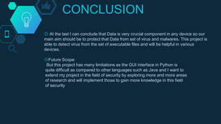 CONCLUSION
◇ At the last I can conclude that Data is very crucial component in any device so our
main aim should be to protect that Data from set of virus and malwares. This project is
able to detect virus from the set of executable files and will be helpful in various
devices.
◇Future Scope:
But this project has many limitations as the GUI interface in Python is
quite difficult as compared to other languages such as Java and I want to
extend my project in the field of security by exploring more and more areas
of research and will implement those to gain more knowledge in this field
of security
 