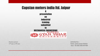 Capstan meters india ltd. Jaipur
A
presentation
on
industrial
training
submitted
to
MECHANICAL ENGINEERING
Duration period:- submitted by:-
15th may to 30th june Name:-pintu kumar khirhar
Sem:-7th ME10401407980
 