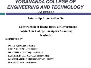 YOGANANDA COLLEGE OF
ENGINEERING AND TECHNOLOGY
JAMMU
Internship Presentation On
Construction of Hostel Block at Government
Polytechnic College Larkipora Anantnag
Kashmir
SUBMITTED BY:
 INSHA IQBAL (191506017)
 HAFIZ TAFAZUL (191506022)
 MEHVISH MUSHTAQ (191506035)
 TAHLEEL BILAL ZARGAR (191506040)
 WASEEM AHMAD SHERGOJRY (191506059)
 JUNAID NISAR (191506060)
 